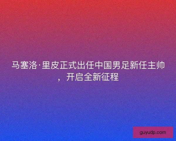 马塞洛·里皮正式出任中国男足新任主帅，开启全新征程