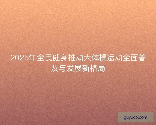2025年全民健身推动大体操运动全面普及与发展新格局