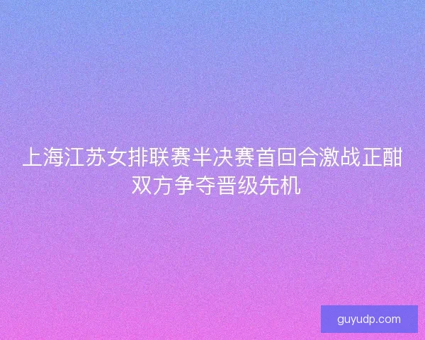 上海江苏女排联赛半决赛首回合激战正酣 双方争夺晋级先机