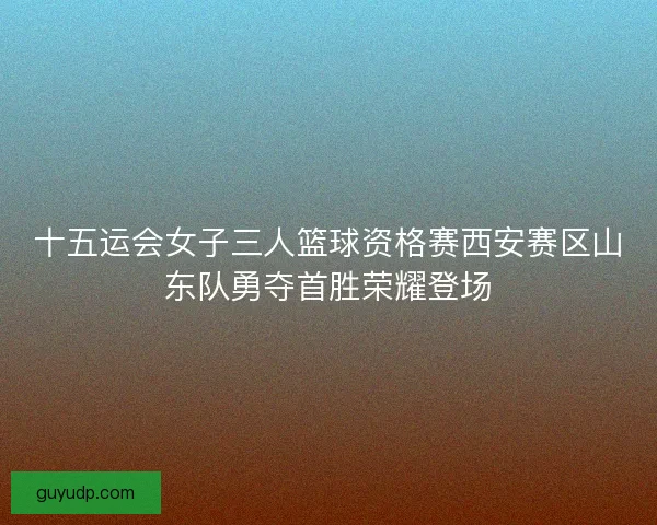十五运会女子三人篮球资格赛西安赛区山东队勇夺首胜荣耀登场