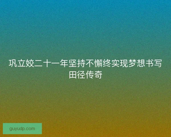 巩立姣二十一年坚持不懈终实现梦想书写田径传奇